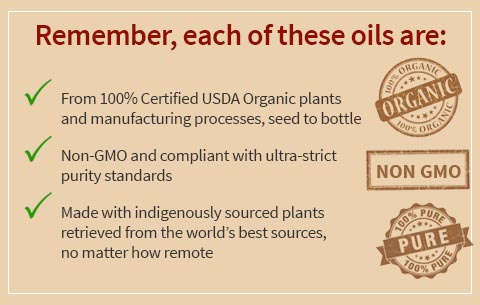 Remember, each of these oils are: From 100% Certified USDA Organic plants and manufacturing processes, seed to bottle, Non-GMO and compliant with ultra-strict purity standards, Made with indigenously sourced plants retrieved from the world’s best sources, no matter how remote